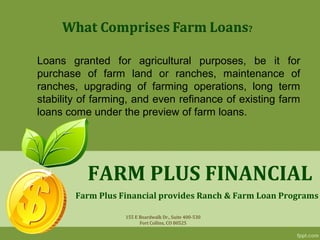 Loans granted for agricultural purposes, be it for
purchase of farm land or ranches, maintenance of
ranches, upgrading of farming operations, long term
stability of farming, and even refinance of existing farm
loans come under the preview of farm loans.




          FARM PLUS FINANCIAL
        Farm Plus Financial provides Ranch & Farm Loan Programs

                   155 E Boardwalk Dr., Suite 400-530
                         Fort Collins, CO 80525
 
