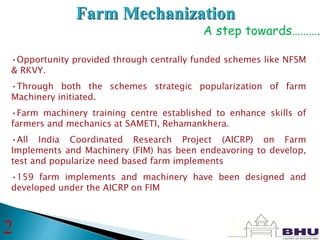 Farm Mechanization
A step towards……….
•Opportunity provided through centrally funded schemes like NFSM
& RKVY.
•Through both the schemes strategic popularization of farm
Machinery initiated.
•Farm machinery training centre established to enhance skills of
farmers and mechanics at SAMETI, Rehamankhera.
•All India Coordinated Research Project (AICRP) on Farm
Implements and Machinery (FIM) has been endeavoring to develop,
test and popularize need based farm implements
•159 farm implements and machinery have been designed and
developed under the AICRP on FIM
2
 