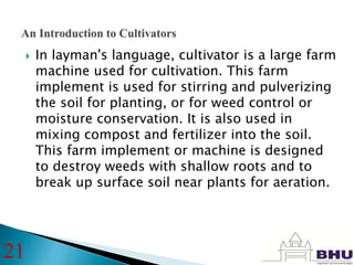  In layman's language, cultivator is a large farm
machine used for cultivation. This farm
implement is used for stirring and pulverizing
the soil for planting, or for weed control or
moisture conservation. It is also used in
mixing compost and fertilizer into the soil.
This farm implement or machine is designed
to destroy weeds with shallow roots and to
break up surface soil near plants for aeration.
21
 