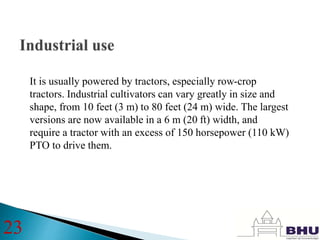 It is usually powered by tractors, especially row-crop
tractors. Industrial cultivators can vary greatly in size and
shape, from 10 feet (3 m) to 80 feet (24 m) wide. The largest
versions are now available in a 6 m (20 ft) width, and
require a tractor with an excess of 150 horsepower (110 kW)
PTO to drive them.
23
 