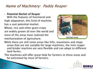  Potential Market of Reaper
With the features of functional and
high adaptation, this kind of machine
has a vast potential market.
Wheat, rice and other grain crops
are widely grown all over the world and
most of the areas have realized the
mechanization of agriculture.
While there are still some areas like hills, mountains and slope
areas that are not suitable for large machines, the mini reaper
and binder machine are very flexible and can adapt to different
land forms.
The machines will offer great help for farmers in these areas and
be welcomed by most of farmers.
27
 
