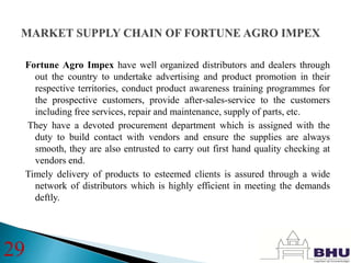 Fortune Agro Impex have well organized distributors and dealers through
out the country to undertake advertising and product promotion in their
respective territories, conduct product awareness training programmes for
the prospective customers, provide after-sales-service to the customers
including free services, repair and maintenance, supply of parts, etc.
They have a devoted procurement department which is assigned with the
duty to build contact with vendors and ensure the supplies are always
smooth, they are also entrusted to carry out first hand quality checking at
vendors end.
Timely delivery of products to esteemed clients is assured through a wide
network of distributors which is highly efficient in meeting the demands
deftly.
29
 