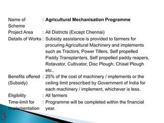 Name of
Scheme
: Agricultural Mechanisation Programme
Project Area : All Districts (Except Chennai)
Details of Works : Subsidy assistance is provided to farmers for
procuring Agricultural Machinery and implements
such as Tractors, Power Tillers, Self propelled
Paddy Transplanters, Self propelled paddy reapers,
Rotavator, Cultivator, Disc Plough, Chisel Plough
etc.,
Benefits offered
(Subsidy)
: 25% of the cost of machinery / implements or the
ceiling limit prescribed by Government of India for
each machinery / implement, whichever is less.
Eligibility : All farmers
Time-limit for
Implementation
: Programme will be completed within the financial
year.
3
 