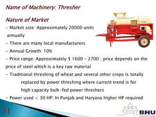 Name of Machinery: Thresher
Nature of Market
• Market size: Approximately 20000 units
annually
• There are many local manufacturers
• Annual Growth: 10%
• Price range: Approximately $ 1600 – 2700 ; price depends on the
price of steel which is a key raw material
• Traditional threshing of wheat and several other crops is totally
replaced by power threshing where current trend is for
high capacity bulk-fed power threshers
• Power used < 30 HP; In Punjab and Haryana higher HP required
31
 