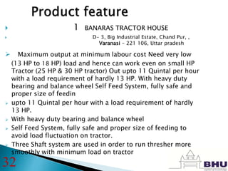  Dealer name- 1 BANARAS TRACTOR HOUSE
 D- 3, Big Industrial Estate, Chand Pur, ,
Varanasi - 221 106, Uttar pradesh
 Maximum output at minimum labour cost Need very low
(13 HP to 18 HP) load and hence can work even on small HP
Tractor (25 HP & 30 HP tractor) Out upto 11 Quintal per hour
with a load requirement of hardly 13 HP. With heavy duty
bearing and balance wheel Self Feed System, fully safe and
proper size of feedin
 upto 11 Quintal per hour with a load requirement of hardly
13 HP.
 With heavy duty bearing and balance wheel
 Self Feed System, fully safe and proper size of feeding to
avoid load fluctuation on tractor.
 Three Shaft system are used in order to run thresher more
smoothly with minimum load on tractor
32
 