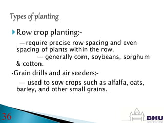 Row crop planting:-
— require precise row spacing and even
spacing of plants within the row.
— generally corn, soybeans, sorghum
& cotton.
•Graindrills and air seeders:-
— used to sow crops such as alfalfa, oats,
barley, and other small grains.
36
 