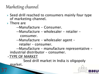  Seed drill reached to consumers mainly four type
of marketing channel.
 There are
→Manufacture - Consumer.
→Manufacture - wholesaler - retailer -
consumer.
→Manufacture - wholesaler agent –
retailer – consumer.
→Manufacture – manufacture representative –
industrial distributor – consumer.
•TYPE OF MARKET
Seed drill market in India is oligopoly
market.
37
 