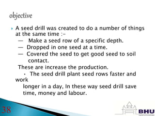  A seed drill was created to do a number of things
at the same time :-
— Make a seed row of a specific depth.
— Dropped in one seed at a time.
— Covered the seed to get good seed to soil
contact.
These are increase the production.
• The seed drill plant seed rows faster and
work
longer in a day, In these way seed drill save
time, money and labour.
38
 