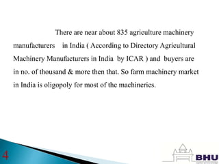 There are near about 835 agriculture machinery
manufacturers in India ( According to Directory Agricultural
Machinery Manufacturers in India by ICAR ) and buyers are
in no. of thousand & more then that. So farm machinery market
in India is oligopoly for most of the machineries.
4
 