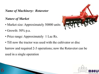Name of Machinery: Rotavetor
Nature of Market
• Market size: Approximately 50000 units annually
• Growth: 50% p.a.
• Price range: Approximately 1 Lac Rs.
• Till now the tractor was used with the cultivator or disc
harrow and required 2-3 operations; now the Rotavetor can be
used in a single operation
6
 