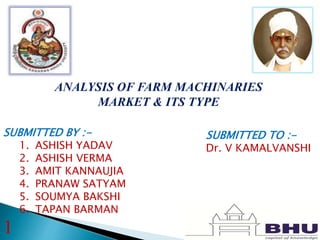 ANALYSIS OF FARM MACHINARIES
MARKET & ITS TYPE
SUBMITTED BY :-
1. ASHISH YADAV
2. ASHISH VERMA
3. AMIT KANNAUJIA
4. PRANAW SATYAM
5. SOUMYA BAKSHI
6. TAPAN BARMAN
SUBMITTED TO :-
Dr. V KAMALVANSHI
1
 