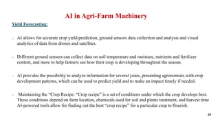 AI in Agri-Farm Machinery
Yield Forecasting:
 AI allows for accurate crop yield prediction, ground sensors data collectio...