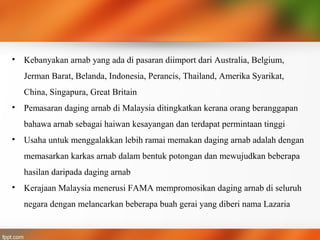 • Kebanyakan arnab yang ada di pasaran diimport dari Australia, Belgium,
Jerman Barat, Belanda, Indonesia, Perancis, Thailand, Amerika Syarikat,
China, Singapura, Great Britain
• Pemasaran daging arnab di Malaysia ditingkatkan kerana orang beranggapan
bahawa arnab sebagai haiwan kesayangan dan terdapat permintaan tinggi
• Usaha untuk menggalakkan lebih ramai memakan daging arnab adalah dengan
memasarkan karkas arnab dalam bentuk potongan dan mewujudkan beberapa
hasilan daripada daging arnab
• Kerajaan Malaysia menerusi FAMA mempromosikan daging arnab di seluruh
negara dengan melancarkan beberapa buah gerai yang diberi nama Lazaria
 