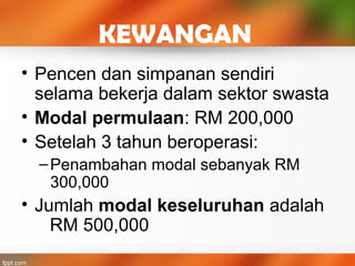 KEWANGAN
• Pencen dan simpanan sendiri
selama bekerja dalam sektor swasta
• Modal permulaan: RM 200,000
• Setelah 3 tahun beroperasi:
–Penambahan modal sebanyak RM
300,000
• Jumlah modal keseluruhan adalah
RM 500,000
 