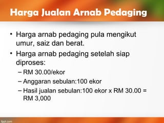 • Harga arnab pedaging pula mengikut
umur, saiz dan berat.
• Harga arnab pedaging setelah siap
diproses:
– RM 30.00/ekor
– Anggaran sebulan:100 ekor
– Hasil jualan sebulan:100 ekor x RM 30.00 =
RM 3,000
Harga Jualan Arnab Pedaging
 