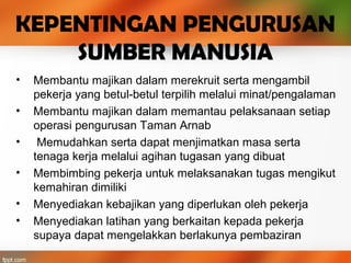 KEPENTINGAN PENGURUSAN
SUMBER MANUSIA
• Membantu majikan dalam merekruit serta mengambil
pekerja yang betul-betul terpilih melalui minat/pengalaman
• Membantu majikan dalam memantau pelaksanaan setiap
operasi pengurusan Taman Arnab
• Memudahkan serta dapat menjimatkan masa serta
tenaga kerja melalui agihan tugasan yang dibuat
• Membimbing pekerja untuk melaksanakan tugas mengikut
kemahiran dimiliki
• Menyediakan kebajikan yang diperlukan oleh pekerja
• Menyediakan latihan yang berkaitan kepada pekerja
supaya dapat mengelakkan berlakunya pembaziran
 