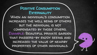 Positive Consumption
Externality
When an individual’s consumption
increases the well being of others
but the individual is not
compensated by those others.
Example: Beautiful private garden
that passers-by enjoy seeing and
increased the value of nearby
properties of other individuals.
11
 