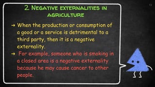 2. Negative externalities in
agriculture
➜ When the production or consumption of
a good or a service is detrimental to a
third party, then it is a negative
externality.
➜ For example, someone who is smoking in
a closed area is a negative externality
because he may cause cancer to other
people.
13
 
