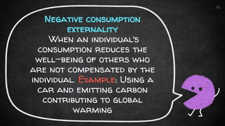 Negative consumption
externality
When an individual’s
consumption reduces the
well-being of others who
are not compensated by the
individual. Example: Using a
car and emitting carbon
contributing to global
warming
16
 