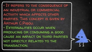 • It refers to the consequence of
an industrial or commercial
activity which affects other
parties. This concept is given by
Arthur C.Pigou.
• Externalities occur when
producing or consuming a good
cause an impact on third parties
not directly related to the
transaction.
4
 