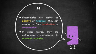“
➜ Externalities can either be
positive or negative. They can
also occur from production or
consumption.
➜ In other words, they are
unforeseen consequences to
economic activities.
5
 