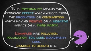 Thus, externality means the
economic effect which arises from
the production or consumption
which having positive or a negative
impact on a third party.
Examples are pollution,
pollination, soil loss, biodiversity
loss,
damage to health etc.
 