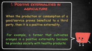 1. Positive externalities in
agriculture
When the production or consumption of a
good/service proves beneficial to a third
party, then it is a positive externality.
For example, a farmer that cultivates
oranges is a positive externality because
he provides society with healthy products.
8
 
