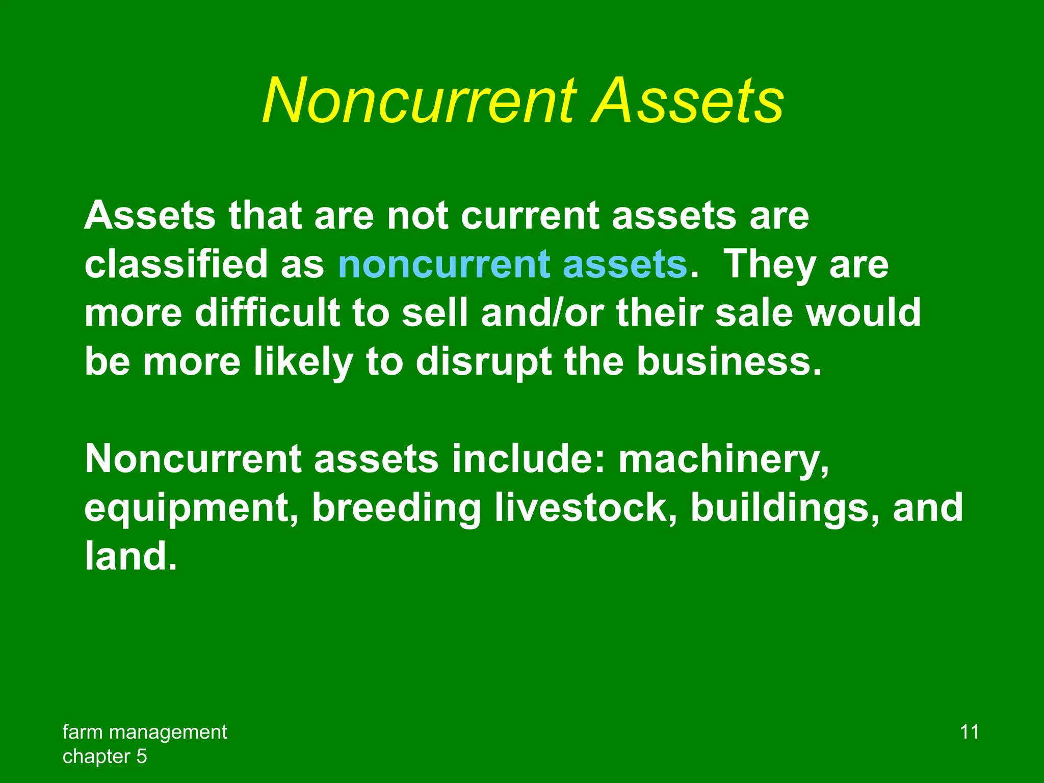 farm management
chapter 5
11
Noncurrent Assets
Assets that are not current assets are
classified as noncurrent assets. They are
more difficult to sell and/or their sale would
be more likely to disrupt the business.
Noncurrent assets include: machinery,
equipment, breeding livestock, buildings, and
land.
 