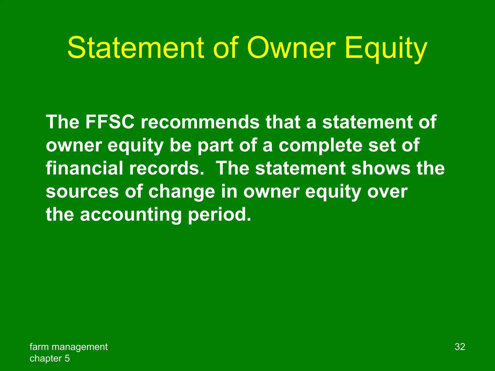 farm management
chapter 5
32
Statement of Owner Equity
The FFSC recommends that a statement of
owner equity be part of a complete set of
financial records. The statement shows the
sources of change in owner equity over
the accounting period.
 