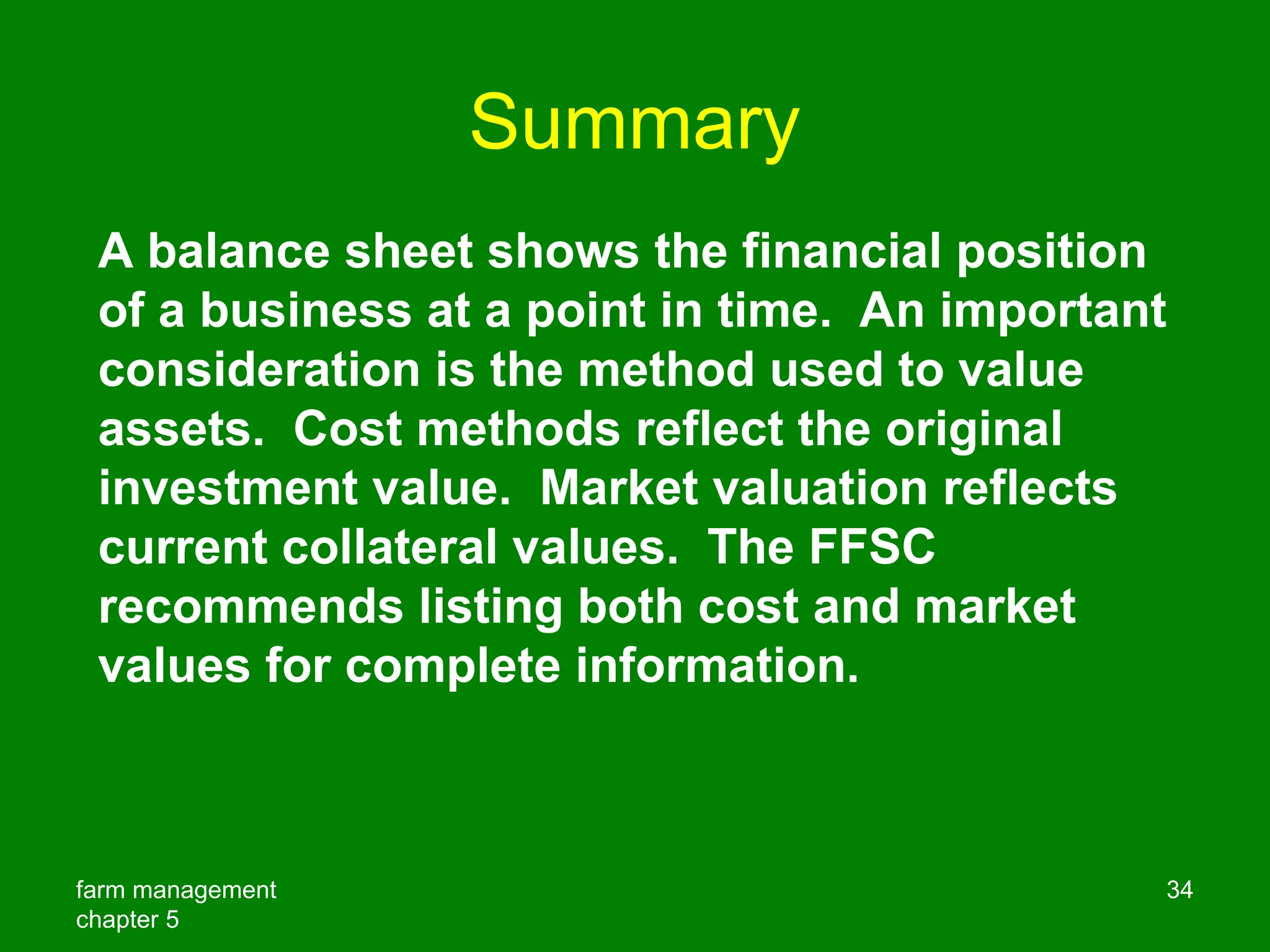 farm management
chapter 5
34
Summary
A balance sheet shows the financial position
of a business at a point in time. An important
consideration is the method used to value
assets. Cost methods reflect the original
investment value. Market valuation reflects
current collateral values. The FFSC
recommends listing both cost and market
values for complete information.
 