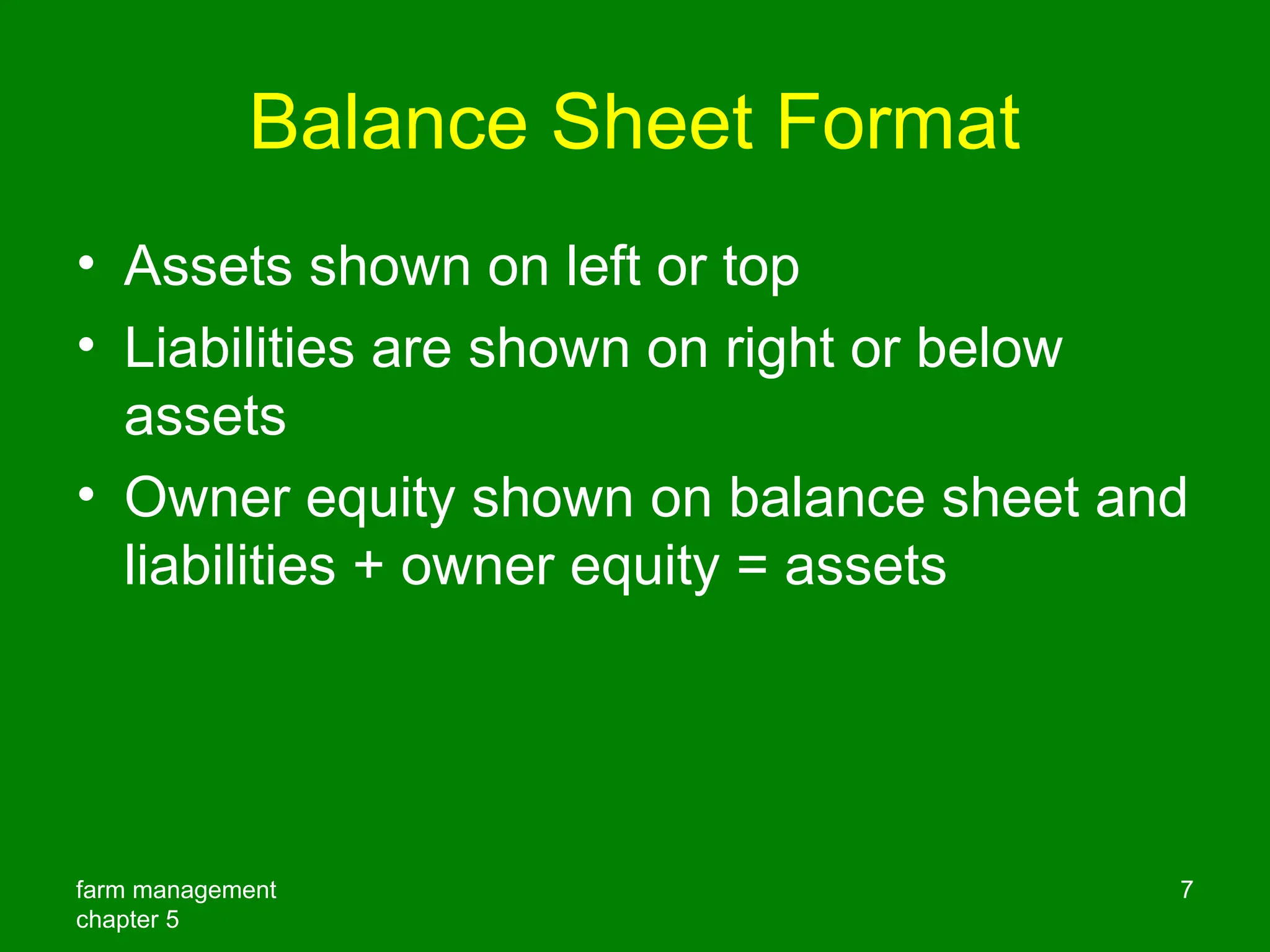 farm management
chapter 5
7
Balance Sheet Format
• Assets shown on left or top
• Liabilities are shown on right or below
assets
• Owner equity shown on balance sheet and
liabilities + owner equity = assets
 