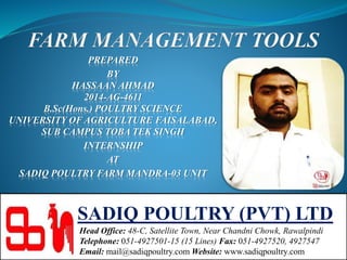 PREPARED
BY
HASSAAN AHMAD
2014-AG-4611
B.Sc(Hons.) POULTRY SCIENCE
UNIVERSITY OF AGRICULTURE FAISALABAD,
SUB CAMPUS TOBA TEK SINGH
INTERNSHIP
AT
SADIQ POULTRY FARM MANDRA-03 UNIT
SADIQ POULTRY (PVT) LTD
Head Office: 48-C, Satellite Town, Near Chandni Chowk, Rawalpindi
Telephone: 051-4927501-15 (15 Lines) Fax: 051-4927520, 4927547
Email: mail@sadiqpoultry.com Website: www.sadiqpoultry.com
 