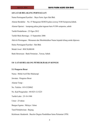 April 21, 2014 BAYU FARM AGRO SDN BHD
3
4.0 LATAR BELAKANG PERNIAGAAN
Nama Perniagaan/Syarikat : Bayu Farm Agro Sdn Bhd.
Alamat Berdaftar : No. 47 Bangunan SEDCO,jalan cosway 9108 Semporna,Sabah.
Alamat Operasi : kampong pokas,jalan tagasan baru 91308 semporna ,sabah
Tarikh Pendaftaran : 25 Ogos 2012
Tarikh Mula Berniaga : 15 September 2006
Aktiviti Perniagaan : Menanam dan Membekalkan Nanas kepada kilang untuk diproses
Status Perniagaan/Syarikat : Sdn Bhd.
Modal Awal : RM 50,000.00
Bank Berurusan : Bank Pertanian , Tawau, Sabah
5.0 LATAR BELAKANG PEMILIK/RAKAN KONGSI
5.1 Pengurus Besar
Nama : Mohd Asrif Bin Madsarapi
Jawatan : Pengurus Besar
Alamat Tetap :
No. Telefon : 019-5320062
No. Kad Pengenalan : 881025-12-5225
Tarikh Lahir : 25-10-1988
Umur : 25 tahun
Bangsa/Agama : Melayu / Islam
Taraf Perkahwinan : Bujang
Kelulusan Akademik : Bacelor Degree Pendidikan Sains Pertanian UPSI.
 