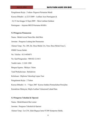 April 21, 2014 BAYU FARM AGRO SDN BHD
4
Pengalaman Kerja : 5 tahun- Pegawai Pertanian Mardi
Kursus Dihadiri : a) 22/3/2009 – Latihan Asas Parniagaan &
: b) 15 Jun hingga 14 Sept.2009 – Skim Latihan Galakan
Parniagaan – Anjuran MECD bersama MARA
5.2 Pengurus Pemasaran
Nama : Mohd Azizul Naim Bin Abd Mim
Jawatan : Pengurus Ladang dan Pemasaran
Alamat Tetap : No. 209, Jln. Desa Melati 2-6, Tmn. Desa Melati Fasa 2,
89000 Tawau Sabah.
No. Telefon : 013-4456871
No. Kad Pengenalan : 900102-12-5411
Tarikh Lahir : 2 JAN 1990
Bangsa/Agama : Melayu / Islam
Taraf Perkahwinan : Berkahwin
Kelulusan : Diploma Teknologi Lepas Tuai
Pengalaman Kerja : 2 Tahun
Kursus Dihadiri : 6 – 7 Ogos 2007 Kursus Induksi Pentauliahan Persijilan
Kemahiran Malaysia, Majlis Latihan Vokasional Lahad Datu
5.3 Pengurus Teknikal & Operasi
Nama : Mohd Khairul Bin Lenter
Jawatan : Pengurus Teknikal & Operasi
Alamat Tetap : Lot 234, Jalan Bugaya lama 91308 Semporna Sabah,
 