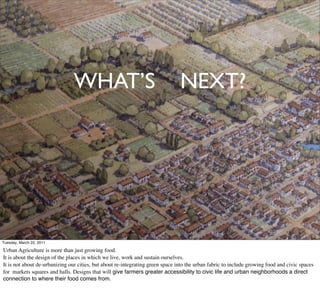 WHAT’S                                          NEXT?


   • Conclusion


Tuesday, March 22, 2011

Urban Agriculture is more than just growing food.
It is about the design of the places in which we live, work and sustain ourselves.
It is not about de-urbanizing our cities, but about re-integrating green space into the urban fabric to include growing food and civic spaces
for markets squares and halls. Designs that will give farmers greater accessibility to civic life and urban neighborhoods a direct
connection to where their food comes from.
 