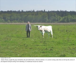 Tuesday, March 22, 2011

Andres Duany caught the grass fed bull by the proverbial horns, when he realized, it is current zoning codes that are driving the course of
development and preventing Town Building in a traditional mixed-use fashion.
 
