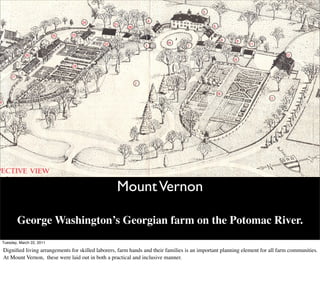 Mount Vernon

       George Washington’s Georgian farm on the Potomac River.
Tuesday, March 22, 2011

Digniﬁed living arrangements for skilled laborers, farm hands and their families is an important planning element for all farm communities.
At Mount Vernon, these were laid out in both a practical and inclusive manner.
 