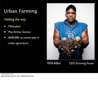 Urban Farming
      leading the way

     •       Milwaukee

     •       Mac Arthur Genius

     •       $400,000. to create jobs in
             urban agriculture




                                           Will Allen   CEO Growing Power


Tuesday, March 22, 2011

passionate activist are leading the way
 