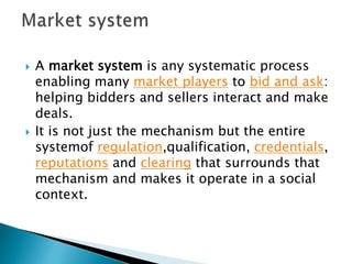  A market system is any systematic process
enabling many market players to bid and ask:
helping bidders and sellers interact and make
deals.
 It is not just the mechanism but the entire
systemof regulation,qualification, credentials,
reputations and clearing that surrounds that
mechanism and makes it operate in a social
context.
 