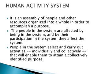  It is an assembly of people and other
resources organized into a whole in order to
accomplish a purpose.
 The people in the system are affected by
being in the system, and by their
participation in the system they affect the
system.
 People in the system select and carry out
activities -- individually and collectively --
that will enable them to attain a collectively
identified purpose.
 