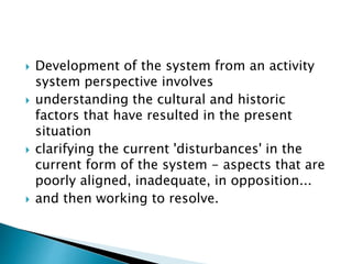  Development of the system from an activity
system perspective involves
 understanding the cultural and historic
factors that have resulted in the present
situation
 clarifying the current 'disturbances' in the
current form of the system - aspects that are
poorly aligned, inadequate, in opposition...
 and then working to resolve.
 