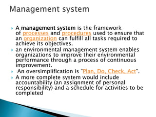  A management system is the framework
of processes and procedures used to ensure that
an organization can fulfill all tasks required to
achieve its objectives.
 an environmental management system enables
organizations to improve their environmental
performance through a process of continuous
improvement.
 An oversimplification is "Plan, Do, Check, Act".
 A more complete system would include
accountability (an assignment of personal
responsibility) and a schedule for activities to be
completed
 