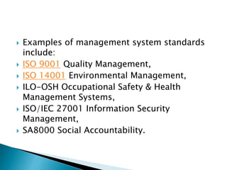  Examples of management system standards
include:
 ISO 9001 Quality Management,
 ISO 14001 Environmental Management,
 ILO-OSH Occupational Safety & Health
Management Systems,
 ISO/IEC 27001 Information Security
Management,
 SA8000 Social Accountability.
 