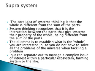  The core idea of systems thinking is that the
whole is different from the sum of the parts.
 System thinking recognizes that it is the
interaction between the parts that give systems
their property of the whole, being different from
the sum of the parts.
 The dilemma is to establish what is the “whole”
you are interested in, so you do not have to solve
all the problems of the universe when tackling a
problem
 but can separate out to manage a complex issue
of interest within a particular ecosystem, farming
system or the like.
 