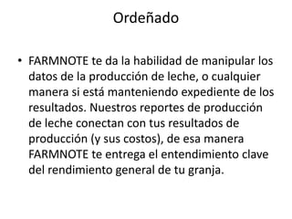 Ordeñado

• FARMNOTE te da la habilidad de manipular los
  datos de la producción de leche, o cualquier
  manera si está manteniendo expediente de los
  resultados. Nuestros reportes de producción
  de leche conectan con tus resultados de
  producción (y sus costos), de esa manera
  FARMNOTE te entrega el entendimiento clave
  del rendimiento general de tu granja.
 