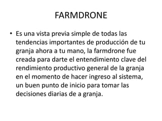 FARMDRONE
• Es una vista previa simple de todas las
  tendencias importantes de producción de tu
  granja ahora a tu mano, la farmdrone fue
  creada para darte el entendimiento clave del
  rendimiento productivo general de la granja
  en el momento de hacer ingreso al sistema,
  un buen punto de inicio para tomar las
  decisiones diarias de a granja.
 
