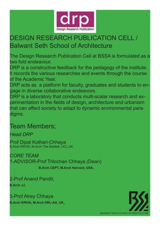 DESIGN RESEARCH PUBLICATION CELL /
Balwant Seth School of Architecture
The Design Research Publication Cell at BSSA is formulated as a
two fold endeavour.
DRP is a constructive feedback for the pedagogy of the institute.
It records the various researches and events through the course
of the Academic Year.
DRP acts as a platform for faculty, graduates and students to en-
gage in diverse collaborative endeavors.
DRP is a laboratory that conducts multi-scalar research and ex-
perimentation in the fields of design, architecture and urbanism
that can affect society to adapt to dynamic environmental para-
digms.
Team Members;
Head DRP
Prof Dipal Kothari-Chhaya
B.Arch KRVIA, M.Arch The Bartlett, UCL UK
CORE TEAM
1-ADVISOR-Prof Trilochan Chhaya (Dean)
			 B.Arch CEPT, M.Arch Harvard, USA,
2-Prof Anand Pandit,
B.Arch JJ,
3-Prof Atrey Chhaya
B.Arch KRVIA, M.Arch DRL-AA, UK,
LOBAL SCHOOL
MMER WORKSHOP 2011
July 13th-28th
BALWANT SHETH SCHOOL OF ARCHITECTURE
 