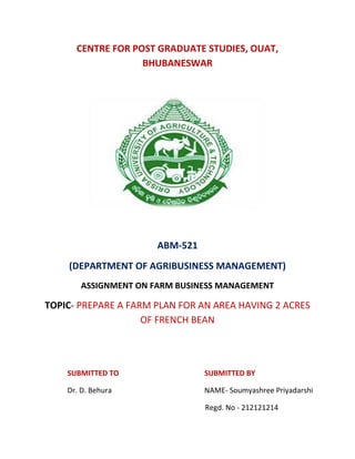 CENTRE FOR POST GRADUATE STUDIES, OUAT,
BHUBANESWAR
ABM-521
(DEPARTMENT OF AGRIBUSINESS MANAGEMENT)
ASSIGNMENT ON FARM BUSINESS MANAGEMENT
TOPIC- PREPARE A FARM PLAN FOR AN AREA HAVING 2 ACRES
OF FRENCH BEAN
SUBMITTED TO SUBMITTED BY
Dr. D. Behura NAME- Soumyashree Priyadarshi
Regd. No - 212121214
 