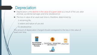 Depreciation
 Depreciation is the decline in the value of a given asset as a result of the use, wear
and tear, accidental damages and time obsolescence.
 The loss in value of an asset over time is, therefore, determined by
i) remaining life,
ii) extent and nature of use and
iii) obsolescence
The amount of depreciation charged should correspond to the loss in the value of
asset over time.
 