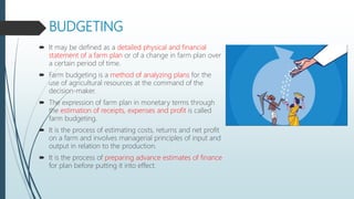BUDGETING
 It may be defined as a detailed physical and financial
statement of a farm plan or of a change in farm plan over
a certain period of time.
 Farm budgeting is a method of analyzing plans for the
use of agricultural resources at the command of the
decision-maker.
 The expression of farm plan in monetary terms through
the estimation of receipts, expenses and profit is called
farm budgeting.
 It is the process of estimating costs, returns and net profit
on a farm and involves managerial principles of input and
output in relation to the production.
 It is the process of preparing advance estimates of finance
for plan before putting it into effect.
 
